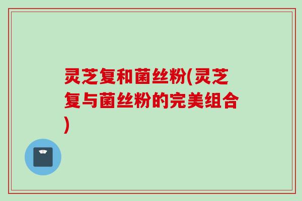 灵芝复和菌丝粉(灵芝复与菌丝粉的完美组合)