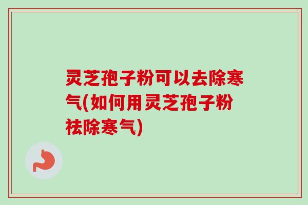 灵芝孢子粉可以去除寒气(如何用灵芝孢子粉祛除寒气)