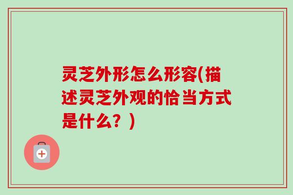 灵芝外形怎么形容(描述灵芝外观的恰当方式是什么？)