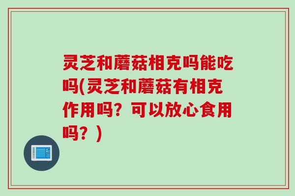 灵芝和蘑菇相克吗能吃吗(灵芝和蘑菇有相克作用吗？可以放心食用吗？)
