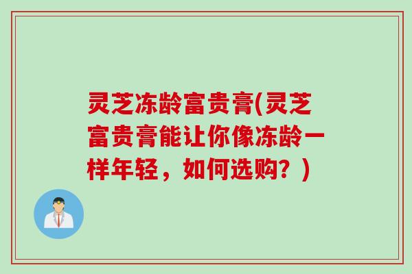 灵芝冻龄富贵膏(灵芝富贵膏能让你像冻龄一样年轻，如何选购？)