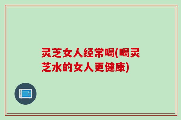 灵芝女人经常喝(喝灵芝水的女人更健康)