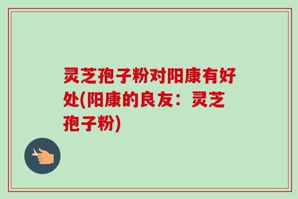 灵芝孢子粉对阳康有好处(阳康的良友：灵芝孢子粉)