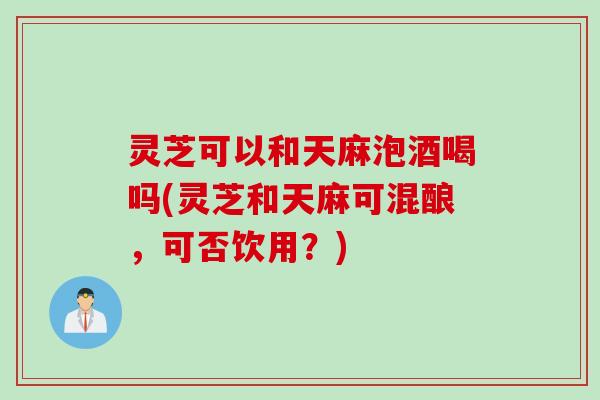 灵芝可以和天麻泡酒喝吗(灵芝和天麻可混酿，可否饮用？)