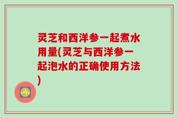 灵芝和西洋参一起煮水用量(灵芝与西洋参一起泡水的正确使用方法)