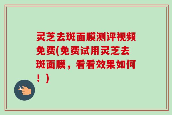 灵芝去斑面膜测评视频免费(免费试用灵芝去斑面膜，看看效果如何！)