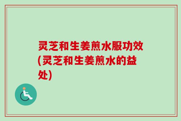 灵芝和生姜煎水服功效(灵芝和生姜煎水的益处)