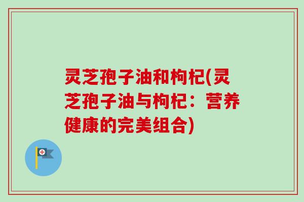 灵芝孢子油和枸杞(灵芝孢子油与枸杞：营养健康的完美组合)