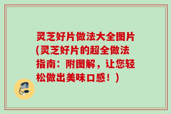 灵芝好片做法大全图片(灵芝好片的超全做法指南：附图解，让您轻松做出美味口感！)