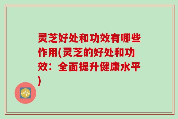 灵芝好处和功效有哪些作用(灵芝的好处和功效：全面提升健康水平)