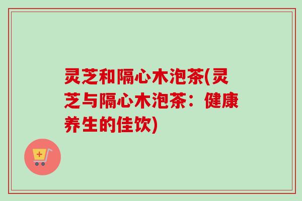 灵芝和隔心木泡茶(灵芝与隔心木泡茶：健康养生的佳饮)