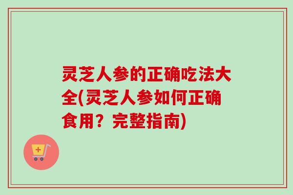 灵芝人参的正确吃法大全(灵芝人参如何正确食用？完整指南)