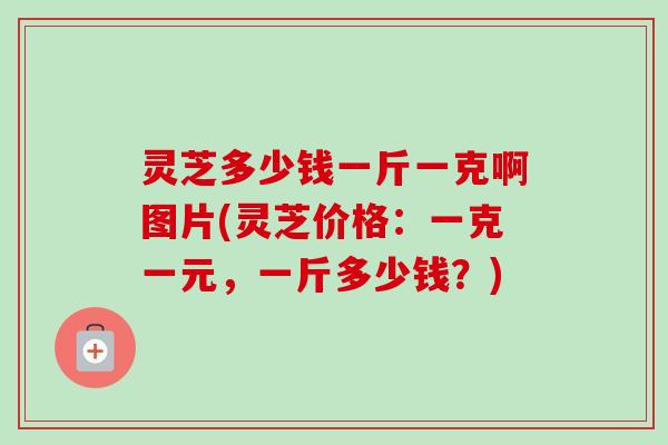 灵芝多少钱一斤一克啊图片(灵芝价格：一克一元，一斤多少钱？)