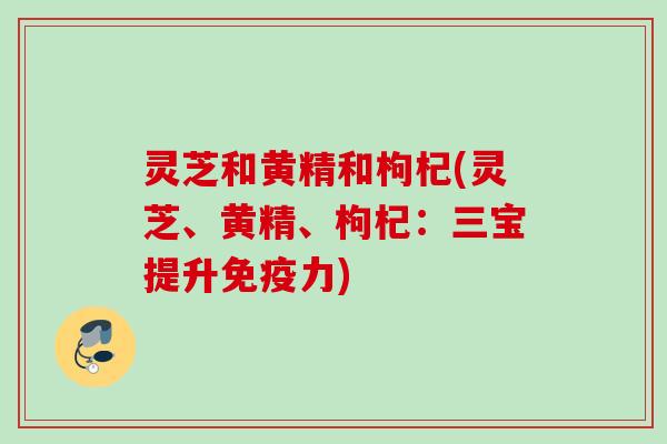 灵芝和黄精和枸杞(灵芝、黄精、枸杞：三宝提升免疫力)