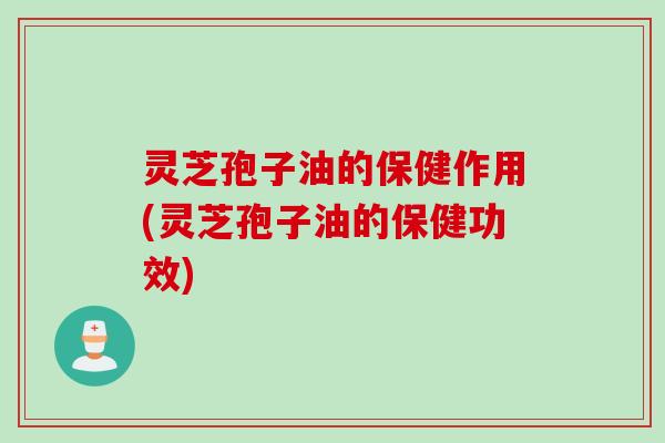 灵芝孢子油的保健作用(灵芝孢子油的保健功效)