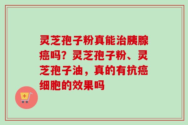 灵芝孢子粉真能治胰腺癌吗？灵芝孢子粉、灵芝孢子油，真的有抗癌细胞的效果吗
