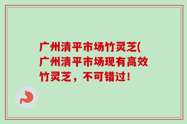 广州清平市场竹灵芝(广州清平市场现有高效竹灵芝，不可错过！