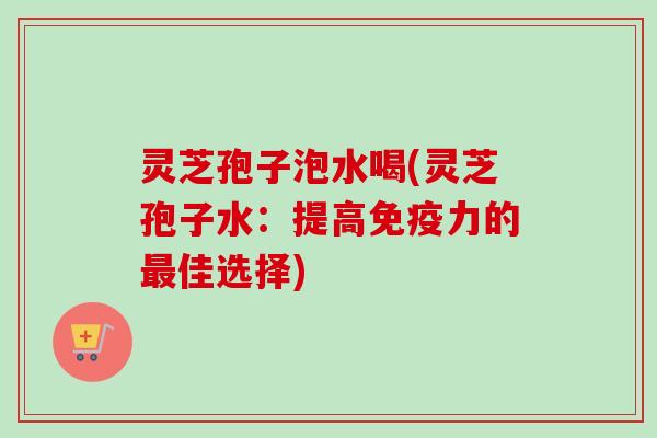 灵芝孢子泡水喝(灵芝孢子水：提高免疫力的最佳选择)