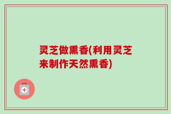 灵芝做熏香(利用灵芝来制作天然熏香)