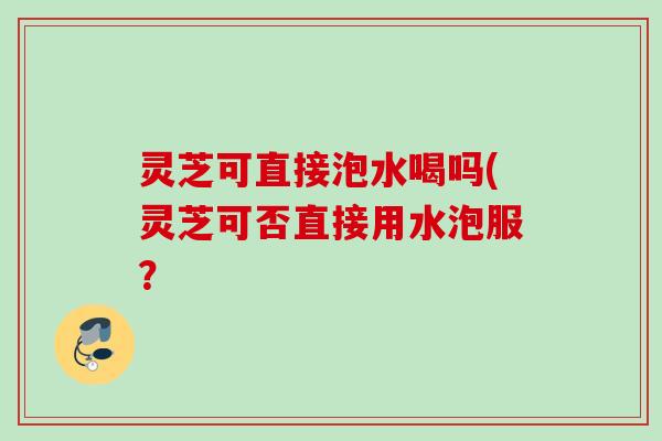 灵芝可直接泡水喝吗(灵芝可否直接用水泡服？