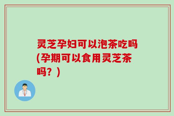 灵芝孕妇可以泡茶吃吗(孕期可以食用灵芝茶吗？)