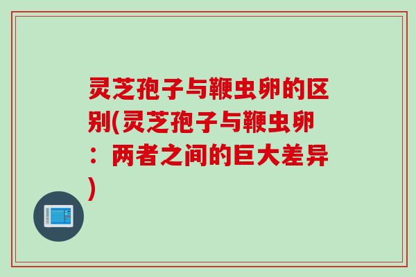 灵芝孢子与鞭虫卵的区别(灵芝孢子与鞭虫卵：两者之间的巨大差异)