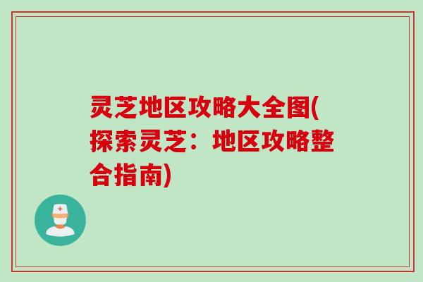 灵芝地区攻略大全图(探索灵芝：地区攻略整合指南)