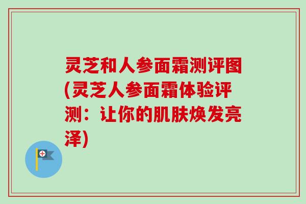 灵芝和人参面霜测评图(灵芝人参面霜体验评测：让你的肌肤焕发亮泽)