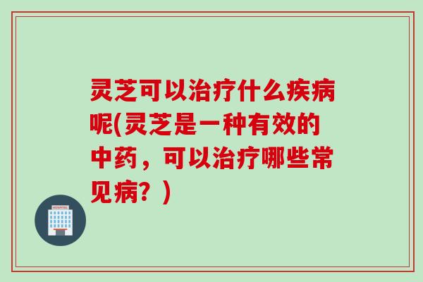 灵芝可以治疗什么疾病呢(灵芝是一种有效的中药，可以治疗哪些常见病？)