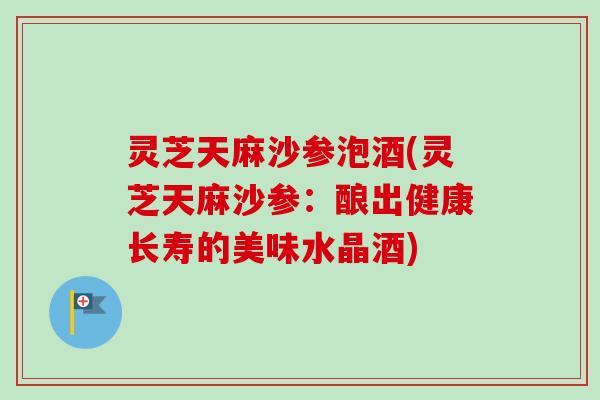灵芝天麻沙参泡酒(灵芝天麻沙参：酿出健康长寿的美味水晶酒)