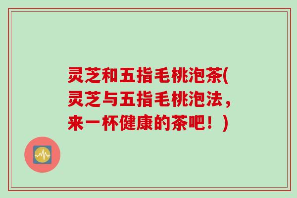 灵芝和五指毛桃泡茶(灵芝与五指毛桃泡法，来一杯健康的茶吧！)