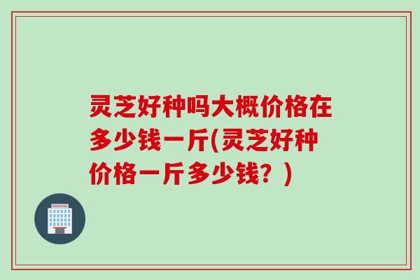 灵芝好种吗大概价格在多少钱一斤(灵芝好种价格一斤多少钱？)