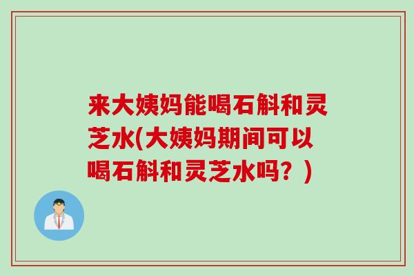 来大姨妈能喝石斛和灵芝水(大姨妈期间可以喝石斛和灵芝水吗？)
