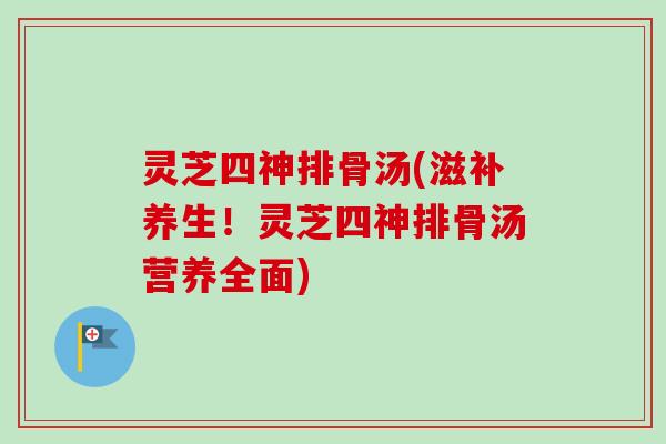 灵芝四神排骨汤(滋补养生！灵芝四神排骨汤营养全面)