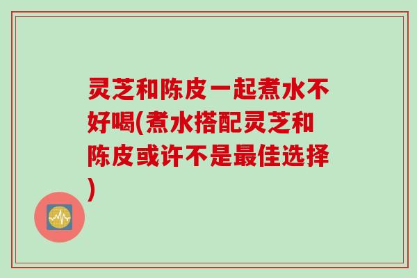 灵芝和陈皮一起煮水不好喝(煮水搭配灵芝和陈皮或许不是最佳选择)