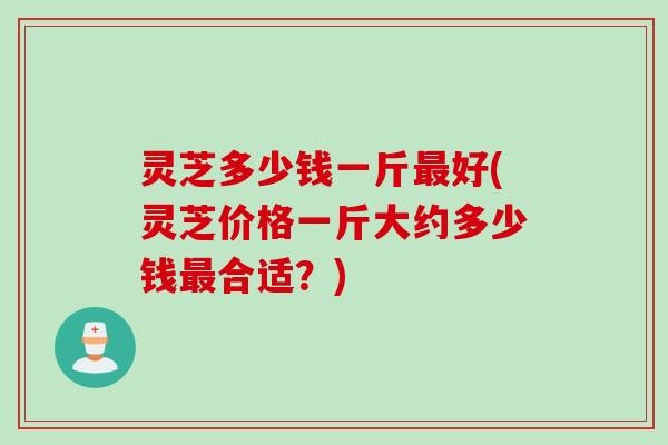 灵芝多少钱一斤最好(灵芝价格一斤大约多少钱最合适？)