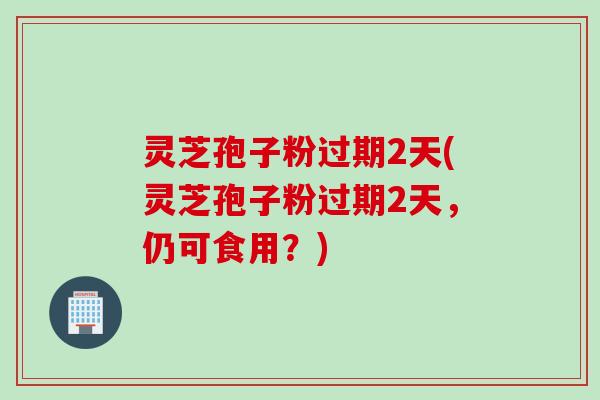 灵芝孢子粉过期2天(灵芝孢子粉过期2天，仍可食用？)