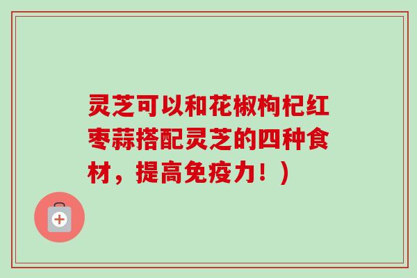 灵芝可以和花椒枸杞红枣蒜搭配灵芝的四种食材，提高免疫力！)
