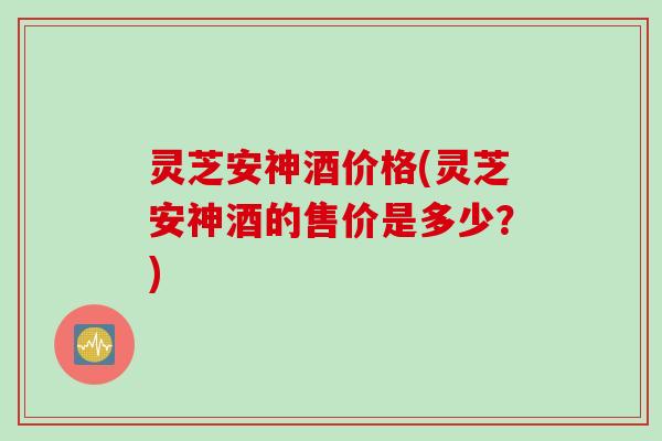 灵芝安神酒价格(灵芝安神酒的售价是多少？)