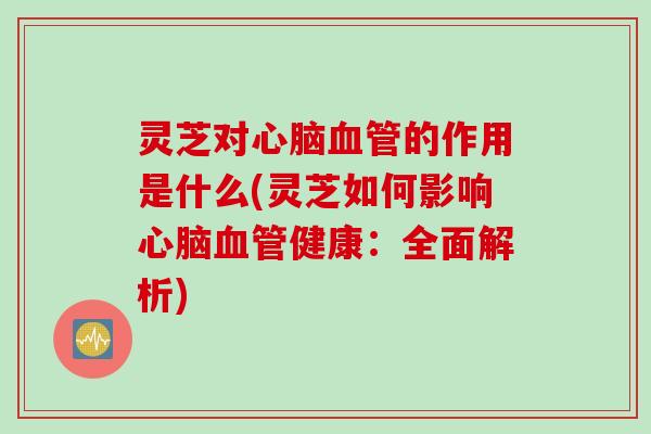 灵芝对心脑血管的作用是什么(灵芝如何影响心脑血管健康：全面解析)