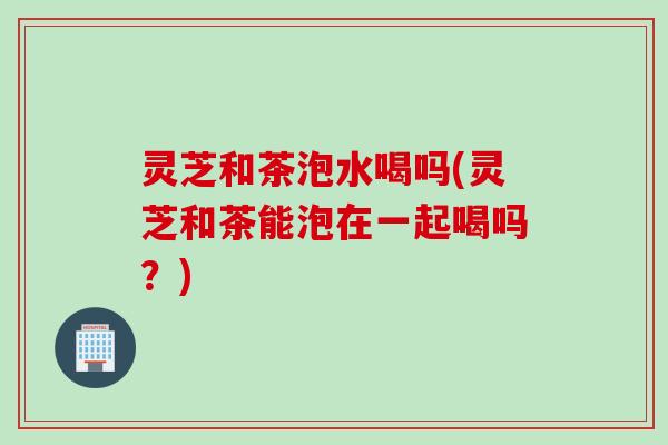 灵芝和茶泡水喝吗(灵芝和茶能泡在一起喝吗？)