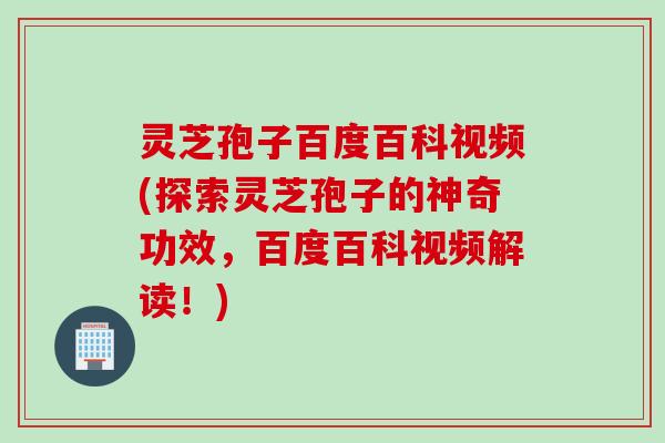 灵芝孢子百度百科视频(探索灵芝孢子的神奇功效，百度百科视频解读！)