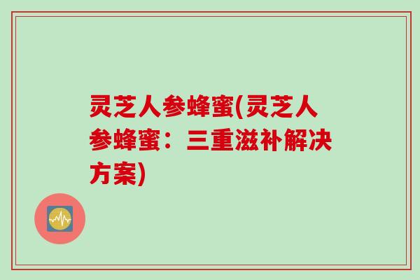 灵芝人参蜂蜜(灵芝人参蜂蜜：三重滋补解决方案)