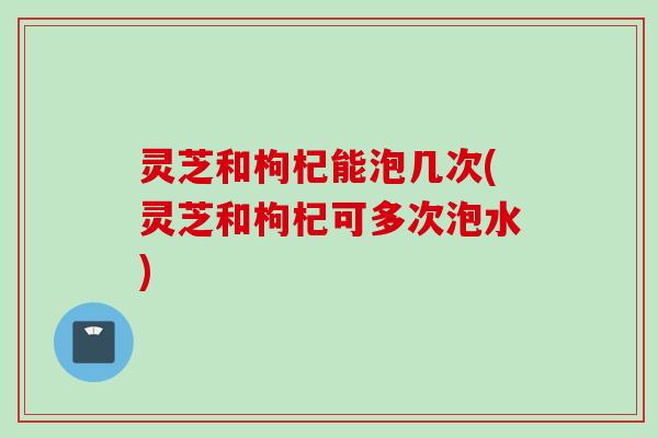 灵芝和枸杞能泡几次(灵芝和枸杞可多次泡水)