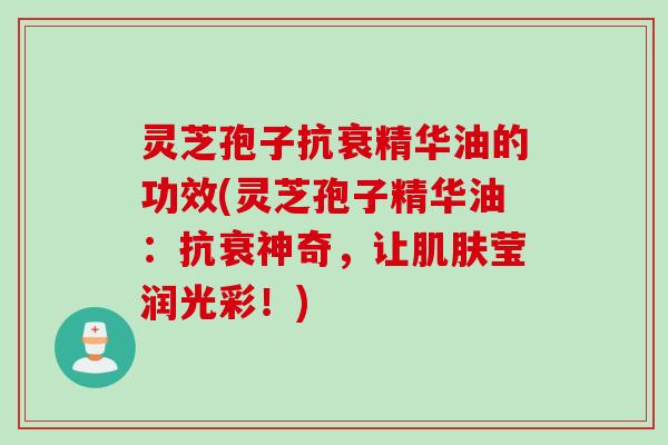 灵芝孢子抗衰精华油的功效(灵芝孢子精华油：抗衰神奇，让肌肤莹润光彩！)