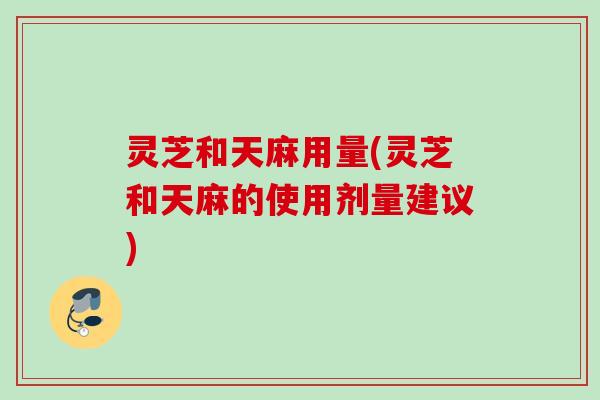 灵芝和天麻用量(灵芝和天麻的使用剂量建议)