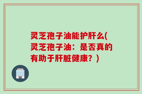灵芝孢子油能护肝么(灵芝孢子油：是否真的有助于肝脏健康？)
