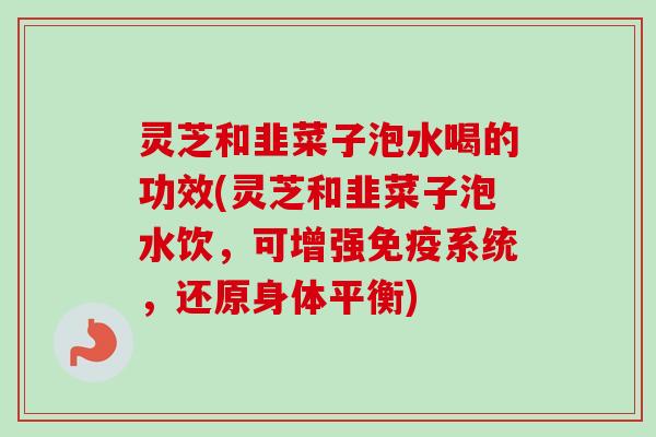 灵芝和韭菜子泡水喝的功效(灵芝和韭菜子泡水饮，可增强免疫系统，还原身体平衡)