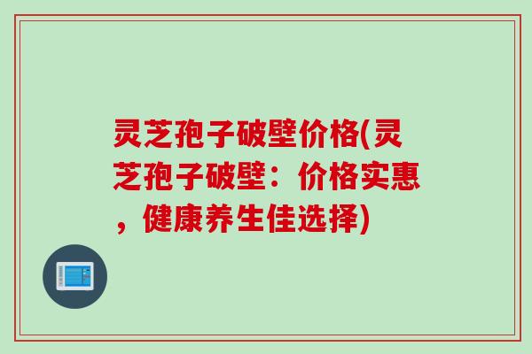 灵芝孢子破壁价格(灵芝孢子破壁：价格实惠，健康养生佳选择)