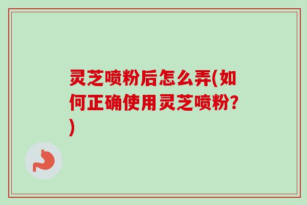 灵芝喷粉后怎么弄(如何正确使用灵芝喷粉？)